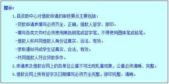 文本框: 提示:1.县资助中心对借款申请的审核要点主要包括：-贷款申请表填写必须齐全、正确，借款人签字、捺印。-填写各类文件时必须使用黑色钢笔或签字笔，不得使用圆珠笔或铅笔。-借款人和共同借款人身份证真实、合法、有效。-录取通知书或员工证真实、合法、有效。-共同借款人符合贷款条件。2.申请表及借款合同上的各单位公章不可出现轧章现象，公章必须清晰、完整。3.借款合同上所有签字及日期填写必须齐全完整，捺印完整、清晰。